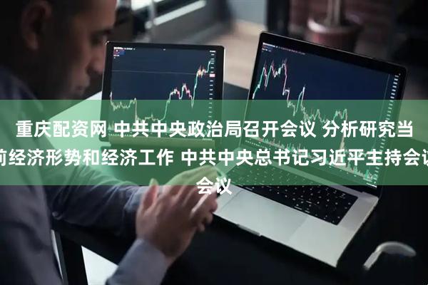 重庆配资网 中共中央政治局召开会议 分析研究当前经济形势和经济工作 中共中央总书记习近平主持会议