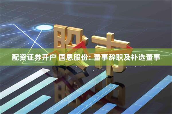 配资证券开户 国恩股份: 董事辞职及补选董事