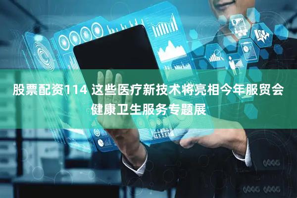 股票配资114 这些医疗新技术将亮相今年服贸会健康卫生服务专题展