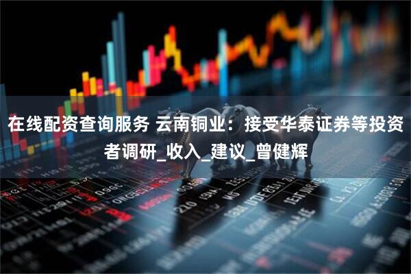 在线配资查询服务 云南铜业：接受华泰证券等投资者调研_收入_建议_曾健辉