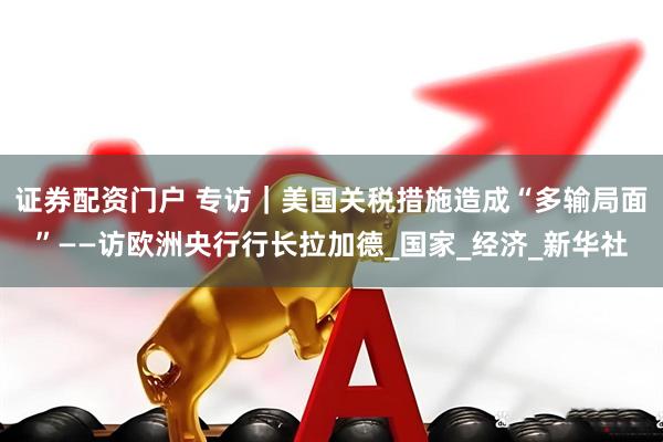 证券配资门户 专访｜美国关税措施造成“多输局面”——访欧洲央行行长拉加德_国家_经济_新华社