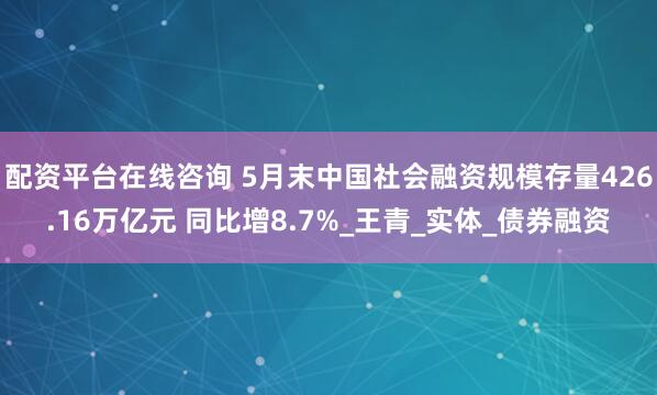 配资平台在线咨询 5月末中国社会融资规模存量426.16万亿元 同比增8.7%_王青_实体_债券融资