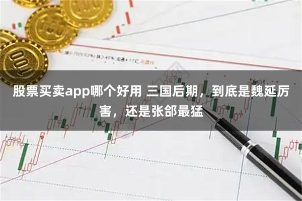 股票买卖app哪个好用 三国后期，到底是魏延厉害，还是张郃最猛