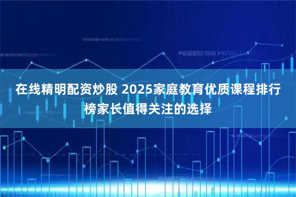 在线精明配资炒股 2025家庭教育优质课程排行榜家长值得关注的选择