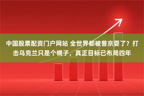 中国股票配资门户网站 全世界都被普京耍了？打击乌克兰只是个幌子，真正目标已布局四年