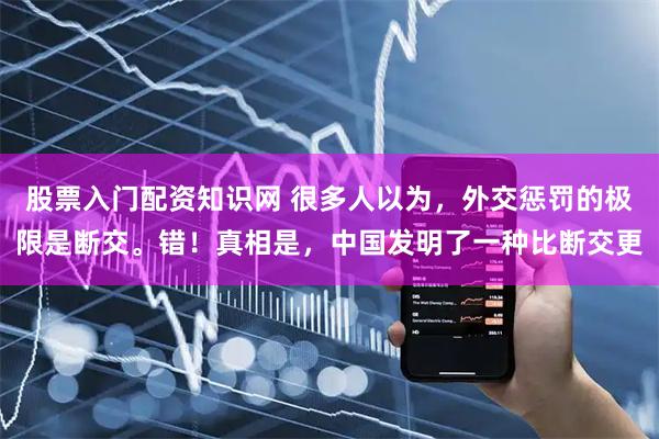股票入门配资知识网 很多人以为，外交惩罚的极限是断交。错！真相是，中国发明了一种比断交更