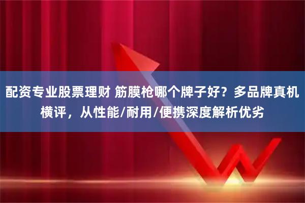 配资专业股票理财 筋膜枪哪个牌子好？多品牌真机横评，从性能/耐用/便携深度解析优劣