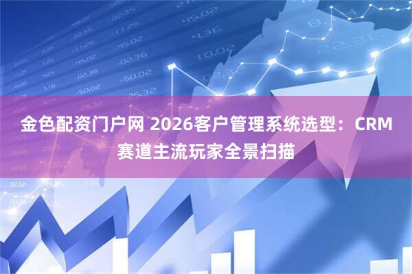 金色配资门户网 2026客户管理系统选型：CRM赛道主流玩家全景扫描