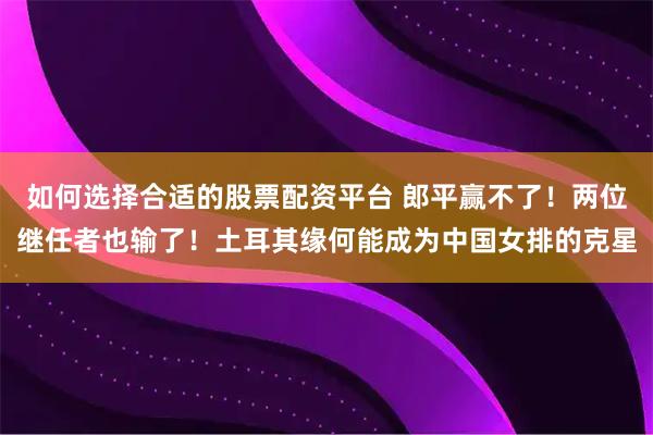 如何选择合适的股票配资平台 郎平赢不了！两位继任者也输了！土耳其缘何能成为中国女排的克星