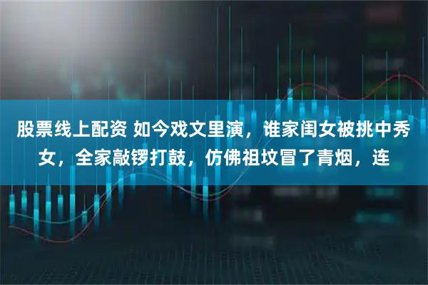 股票线上配资 如今戏文里演，谁家闺女被挑中秀女，全家敲锣打鼓，仿佛祖坟冒了青烟，连