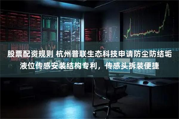 股票配资规则 杭州普联生态科技申请防尘防结垢液位传感安装结构专利，传感头拆装便捷